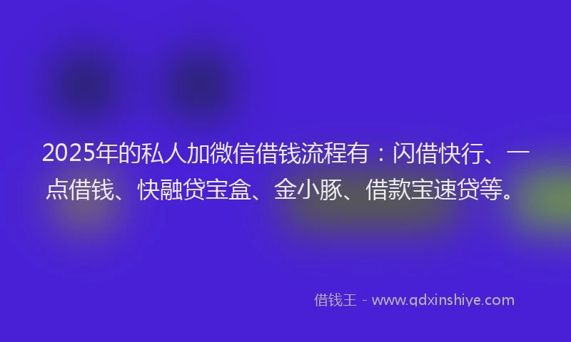 2025年的私人加微信借钱流程有：闪借快行、一点借钱、快融贷宝盒、金小豚、借款宝速贷等。