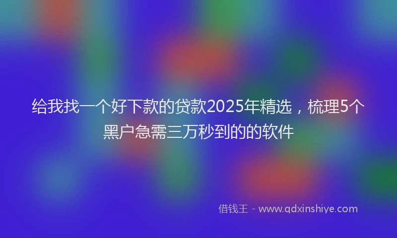 给我找一个好下款的贷款2025年精选，梳理5个黑户急需三万秒到的的软件