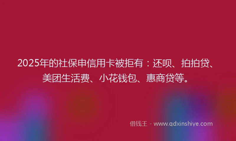 2025年的社保申信用卡被拒有：还呗、拍拍贷、美团生活费、小花钱包、惠商贷等。