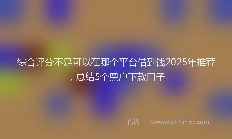 综合评分不足可以在哪个平台借到钱2025年推荐，总结5个黑户下款口子