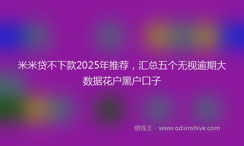 米米贷不下款2025年推荐，汇总五个无视逾期大数据花户黑户口子