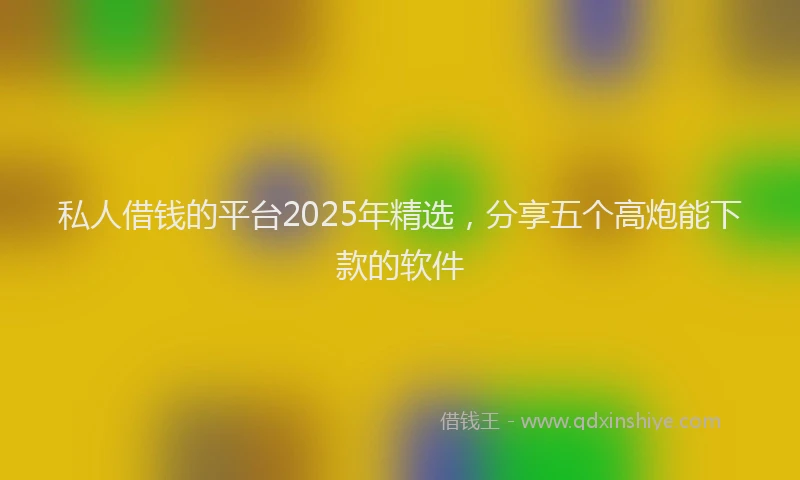 私人借钱的平台2025年精选，分享五个高炮能下款的软件