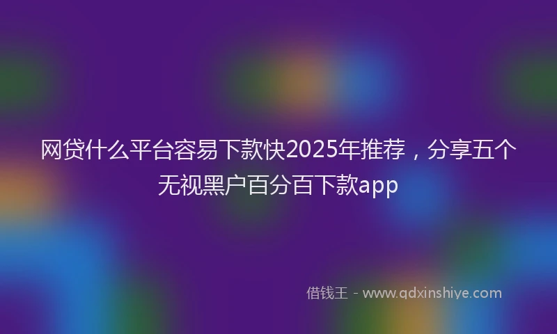 网贷什么平台容易下款快2025年推荐，分享五个无视黑户百分百下款app