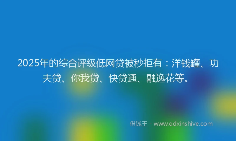2025年的综合评级低网贷被秒拒有：洋钱罐、功夫贷、你我贷、快贷通、融逸花等。