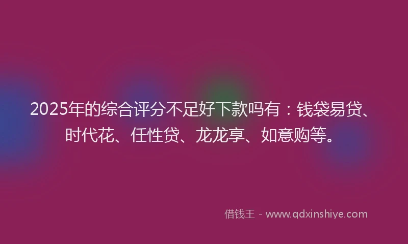 2025年的综合评分不足好下款吗有：钱袋易贷、时代花、任性贷、龙龙享、如意购等。