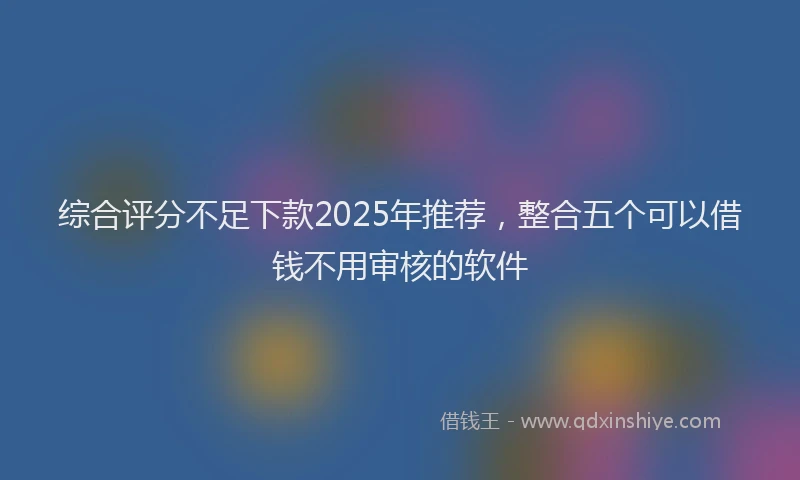 综合评分不足下款2025年推荐，整合五个可以借钱不用审核的软件