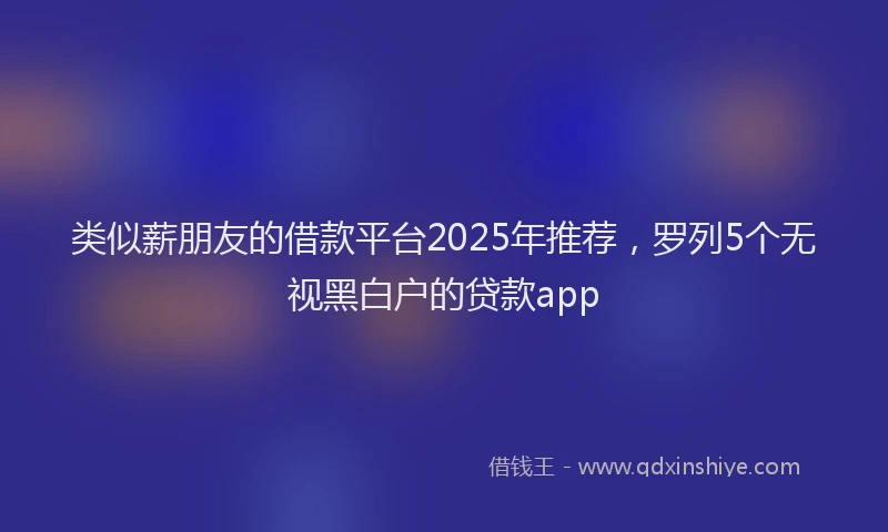 类似薪朋友的借款平台2025年推荐，罗列5个无视黑白户的贷款app