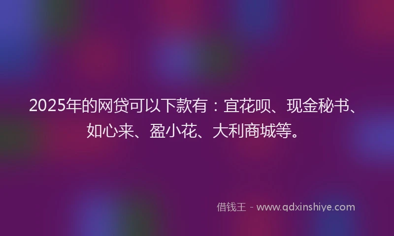 2025年的网贷可以下款有：宜花呗、现金秘书、如心来、盈小花、大利商城等。