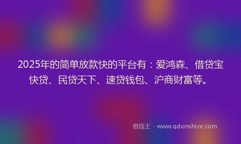 2025年的简单放款快的平台有：爱鸿森、借贷宝快贷、民贷天下、速贷钱包、沪商财富等。