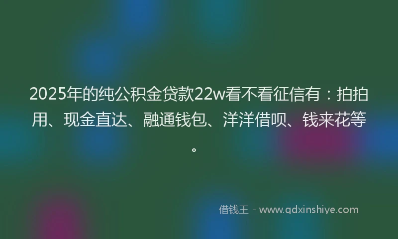 2025年的纯公积金贷款22w看不看征信有：拍拍用、现金直达、融通钱包、洋洋借呗、钱来花等。