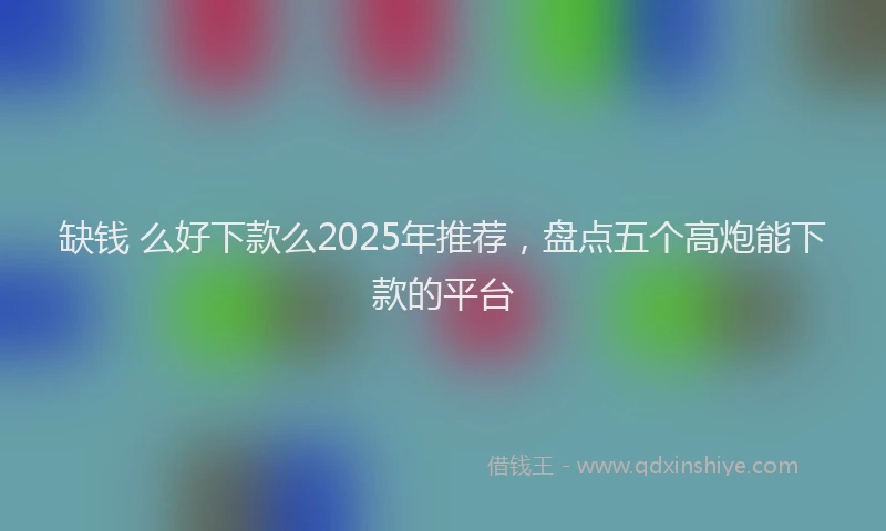 缺钱 么好下款么2025年推荐，盘点五个高炮能下款的平台