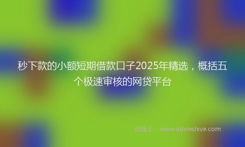 秒下款的小额短期借款口子2025年精选，概括五个极速审核的网贷平台