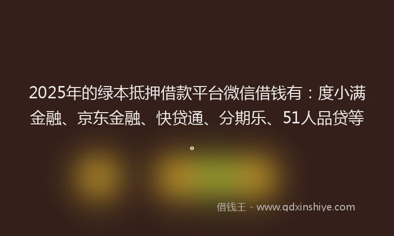 2025年的绿本抵押借款平台微信借钱有：度小满金融、京东金融、快贷通、分期乐、51人品贷等。
