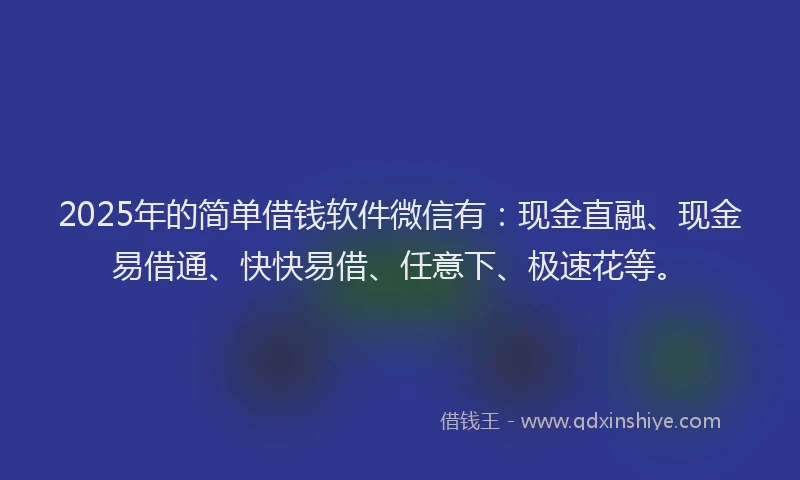 2025年的简单借钱软件微信有：现金直融、现金易借通、快快易借、任意下、极速花等。