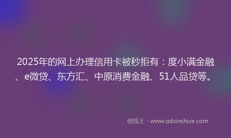 2025年的网上办理信用卡被秒拒有：度小满金融、e微贷、东方汇、中原消费金融、51人品贷等。