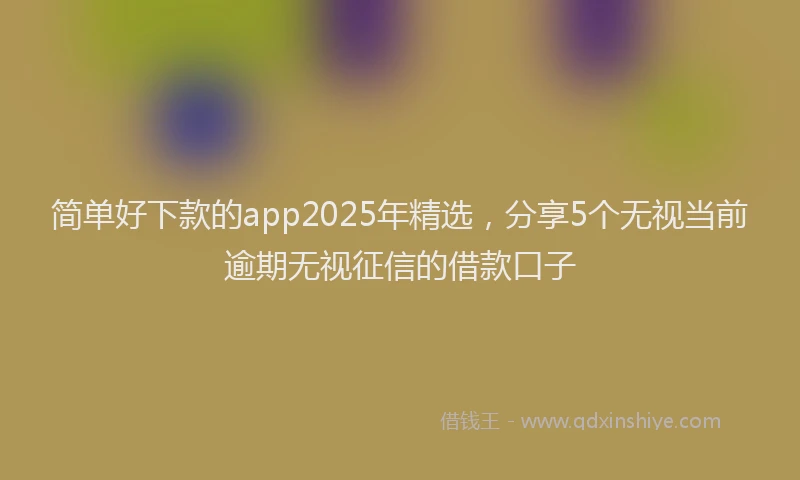 简单好下款的app2025年精选，分享5个无视当前逾期无视征信的借款口子
