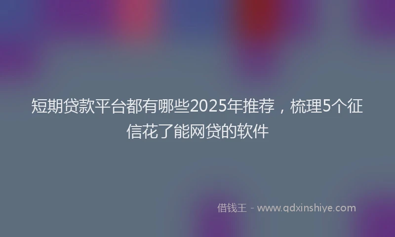 短期贷款平台都有哪些2025年推荐，梳理5个征信花了能网贷的软件