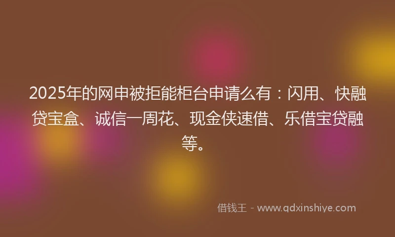 2025年的网申被拒能柜台申请么有：闪用、快融贷宝盒、诚信一周花、现金侠速借、乐借宝贷融等。