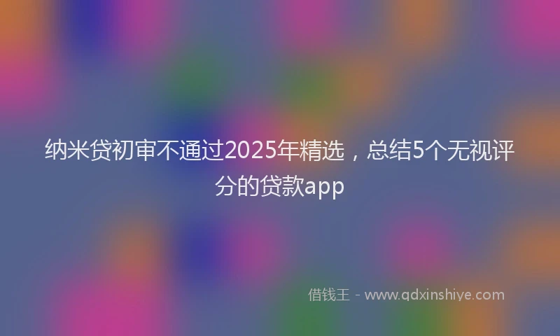 纳米贷初审不通过2025年精选，总结5个无视评分的贷款app