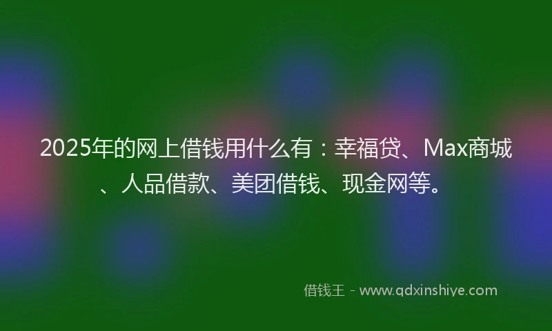 2025年的网上借钱用什么有：幸福贷、Max商城、人品借款、美团借钱、现金网等。