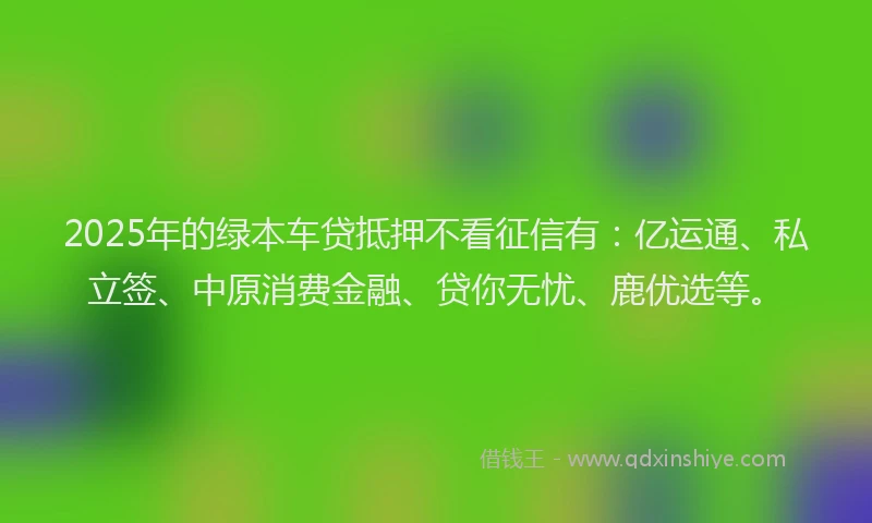 2025年的绿本车贷抵押不看征信有：亿运通、私立签、中原消费金融、贷你无忧、鹿优选等。