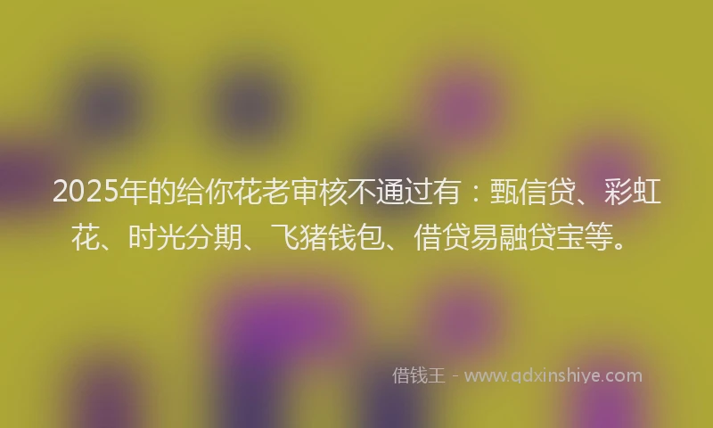 2025年的给你花老审核不通过有：甄信贷、彩虹花、时光分期、飞猪钱包、借贷易融贷宝等。