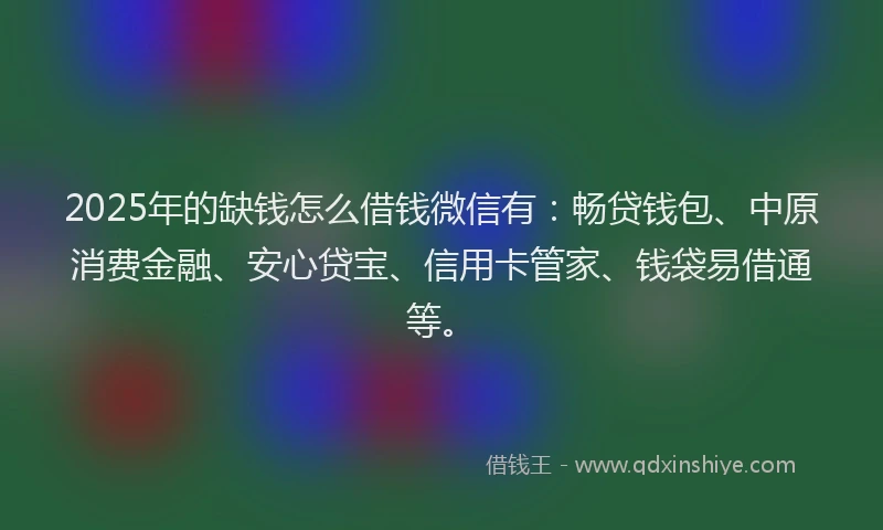 2025年的缺钱怎么借钱微信有：畅贷钱包、中原消费金融、安心贷宝、信用卡管家、钱袋易借通等。