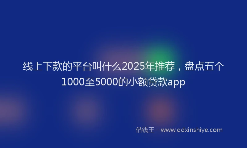 线上下款的平台叫什么2025年推荐，盘点五个1000至5000的小额贷款app
