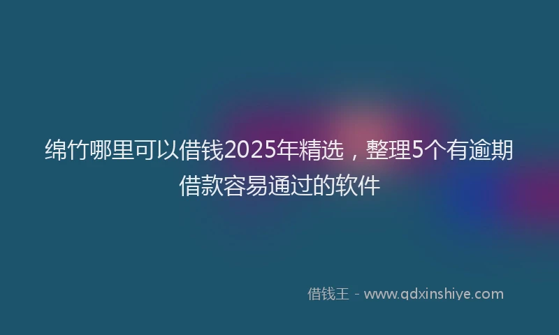 绵竹哪里可以借钱2025年精选，整理5个有逾期借款容易通过的软件