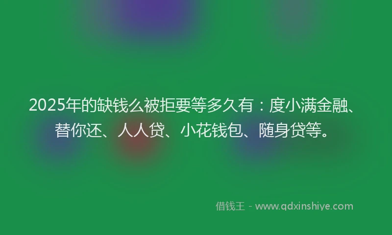2025年的缺钱么被拒要等多久有：度小满金融、替你还、人人贷、小花钱包、随身贷等。