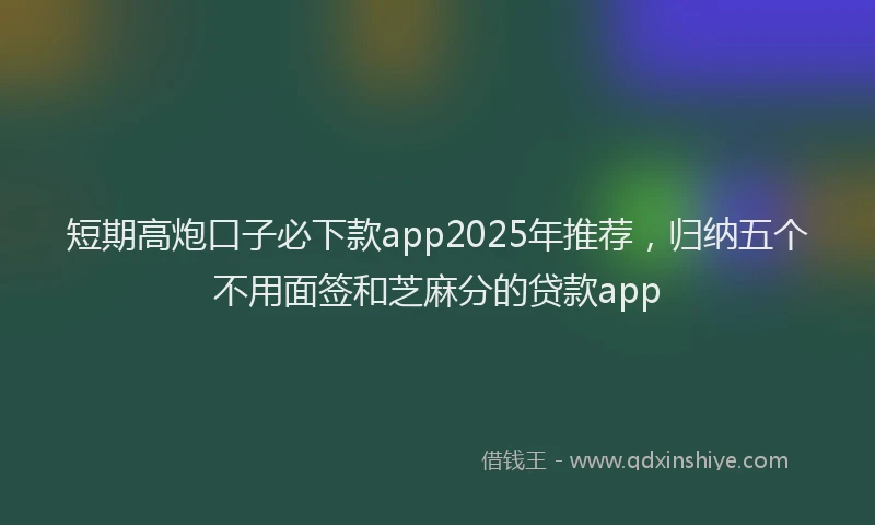 短期高炮口子必下款app2025年推荐，归纳五个不用面签和芝麻分的贷款app