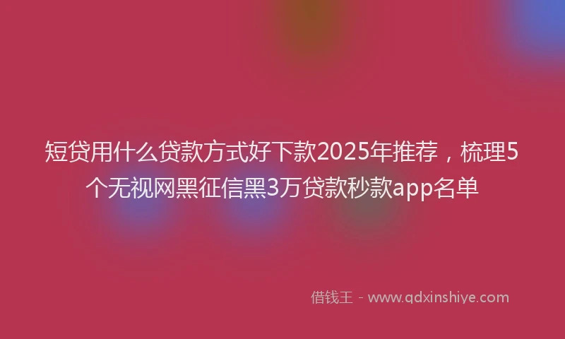短贷用什么贷款方式好下款2025年推荐，梳理5个无视网黑征信黑3万贷款秒款app名单