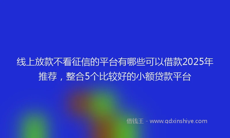 线上放款不看征信的平台有哪些可以借款2025年推荐，整合5个比较好的小额贷款平台