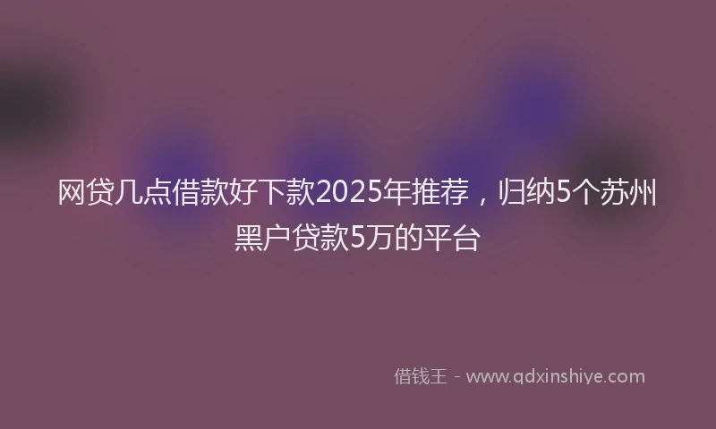 网贷几点借款好下款2025年推荐，归纳5个苏州黑户贷款5万的平台
