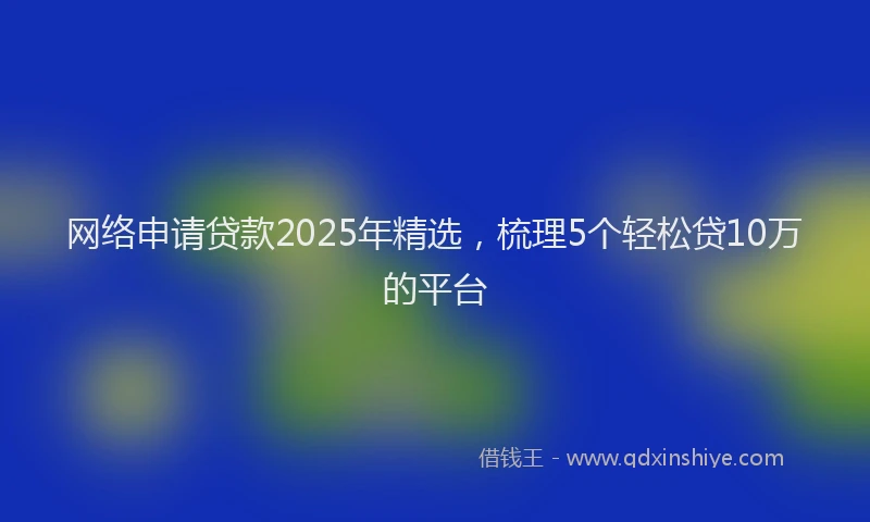 网络申请贷款2025年精选，梳理5个轻松贷10万的平台