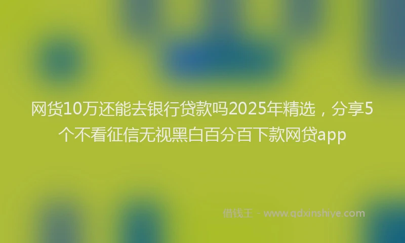 网货10万还能去银行贷款吗2025年精选，分享5个不看征信无视黑白百分百下款网贷app
