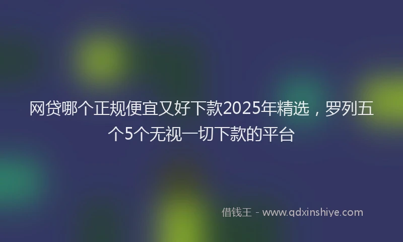 网贷哪个正规便宜又好下款2025年精选，罗列五个5个无视一切下款的平台