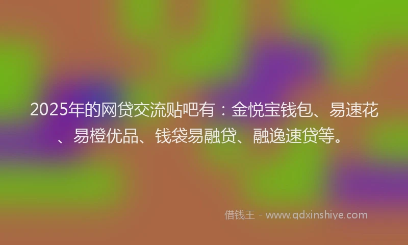 2025年的网贷交流贴吧有：金悦宝钱包、易速花、易橙优品、钱袋易融贷、融逸速贷等。