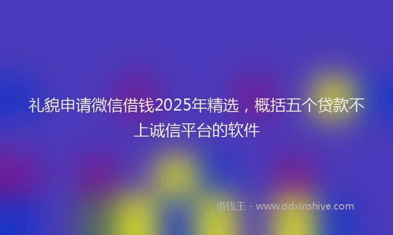 礼貌申请微信借钱2025年精选，概括五个贷款不上诚信平台的软件