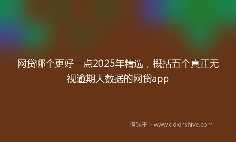 网贷哪个更好一点2025年精选，概括五个真正无视逾期大数据的网贷app