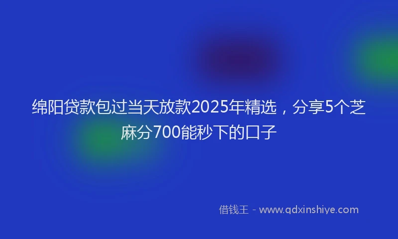 绵阳贷款包过当天放款2025年精选，分享5个芝麻分700能秒下的口子