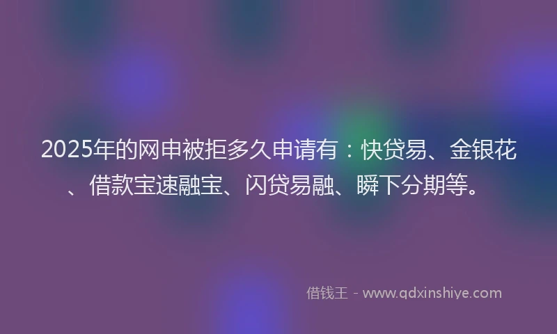 2025年的网申被拒多久申请有：快贷易、金银花、借款宝速融宝、闪贷易融、瞬下分期等。