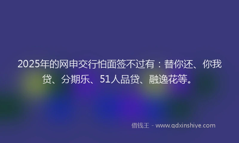 2025年的网申交行怕面签不过有：替你还、你我贷、分期乐、51人品贷、融逸花等。
