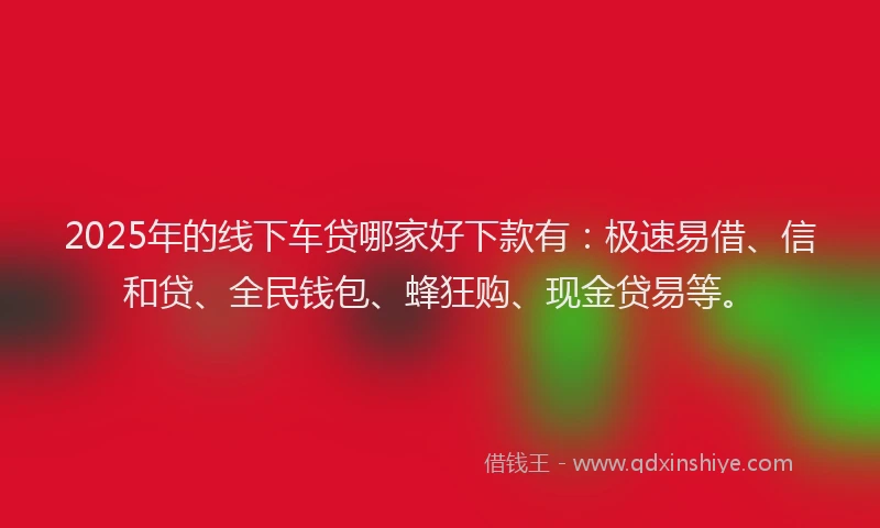 2025年的线下车贷哪家好下款有：极速易借、信和贷、全民钱包、蜂狂购、现金贷易等。