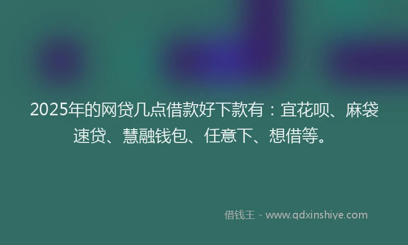 2025年的网贷几点借款好下款有：宜花呗、麻袋速贷、慧融钱包、任意下、想借等。