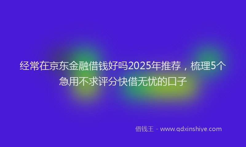 经常在京东金融借钱好吗2025年推荐，梳理5个急用不求评分快借无忧的口子