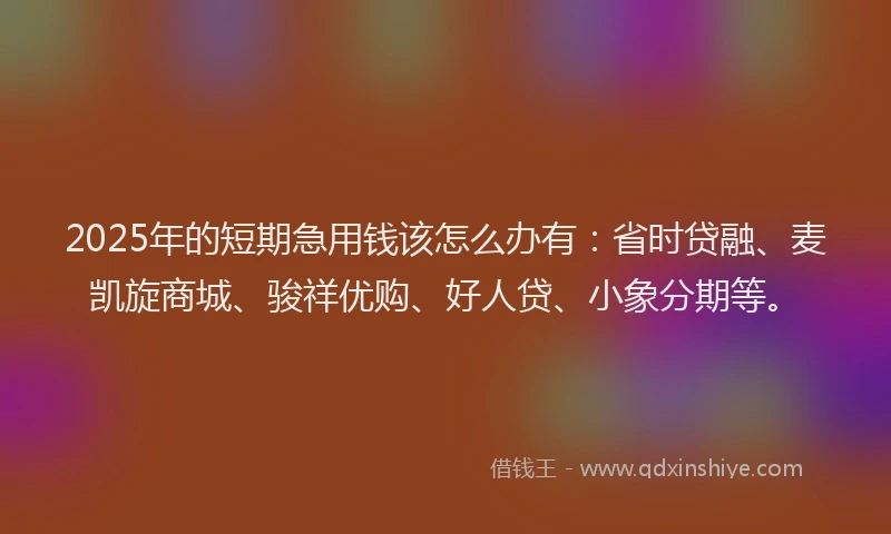 2025年的短期急用钱该怎么办有：省时贷融、麦凯旋商城、骏祥优购、好人贷、小象分期等。