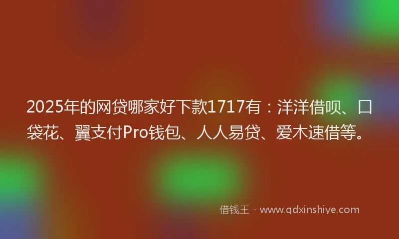 2025年的网贷哪家好下款1717有：洋洋借呗、口袋花、翼支付Pro钱包、人人易贷、爱木速借等。