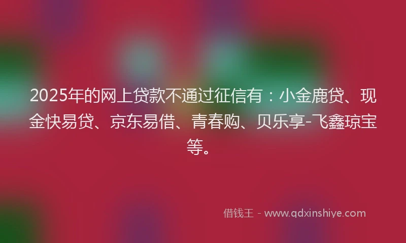 2025年的网上贷款不通过征信有：小金鹿贷、现金快易贷、京东易借、青春购、贝乐享-飞鑫琼宝等。