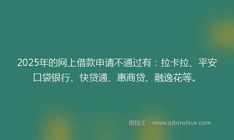 2025年的网上借款申请不通过有：拉卡拉、平安口袋银行、快贷通、惠商贷、融逸花等。